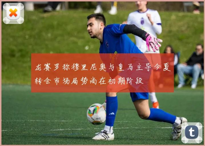龙赛罗称穆里尼奥与皇马主导今夏转会市场局势尚在初期阶段