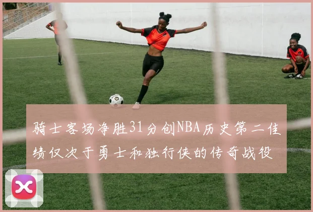 骑士客场净胜31分创NBA历史第二佳绩仅次于勇士和独行侠的传奇战役
