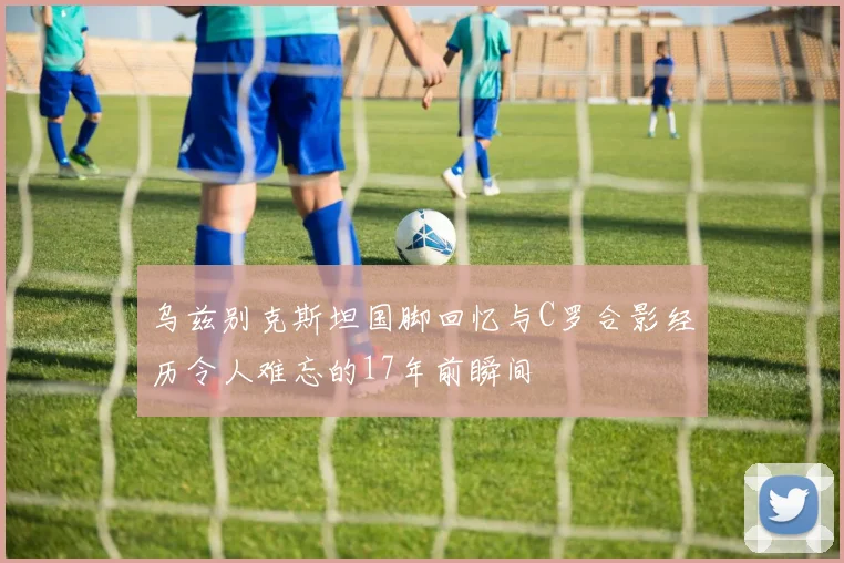 乌兹别克斯坦国脚回忆与C罗合影经历令人难忘的17年前瞬间