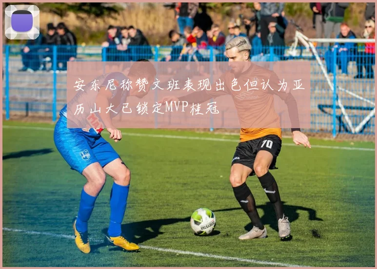 安东尼称赞文班表现出色但认为亚历山大已锁定MVP桂冠
