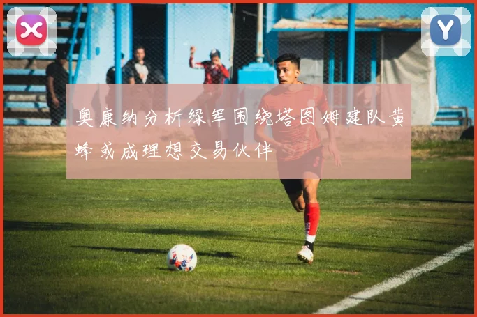 奥康纳分析绿军围绕塔图姆建队黄蜂或成理想交易伙伴