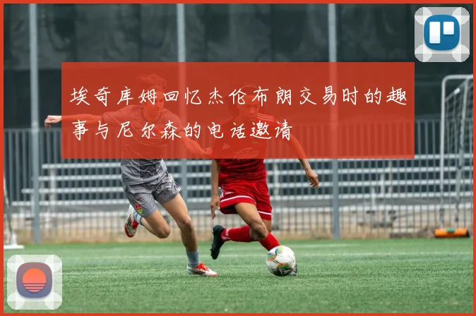 埃奇库姆回忆杰伦布朗交易时的趣事与尼尔森的电话邀请