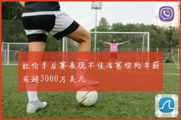 杜伦季后赛表现不佳活塞续约年薪或超3000万美元