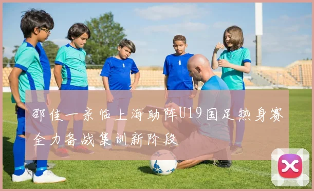 邵佳一亲临上海助阵U19国足热身赛全力备战集训新阶段