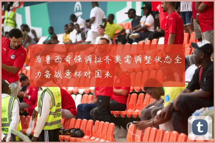 马鲁西奇强调拉齐奥需调整状态全力备战意杯对国米