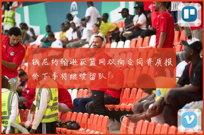 钱尼约翰逊获篮网双向合同资质报价下季将继续留队