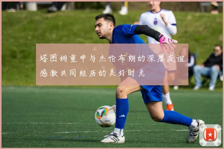 塔图姆重申与杰伦布朗的深厚友谊感激共同经历的美好时光