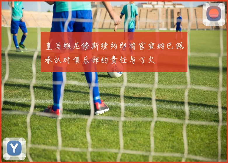 皇马维尼修斯续约即将官宣姆巴佩承认对俱乐部的责任与亏欠