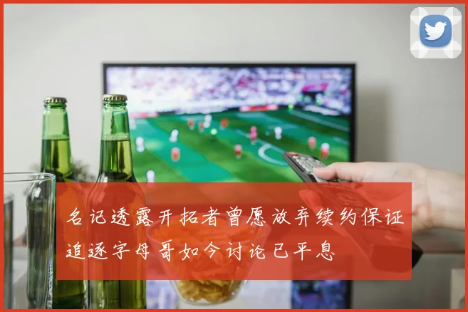 名记透露开拓者曾愿放弃续约保证追逐字母哥如今讨论已平息