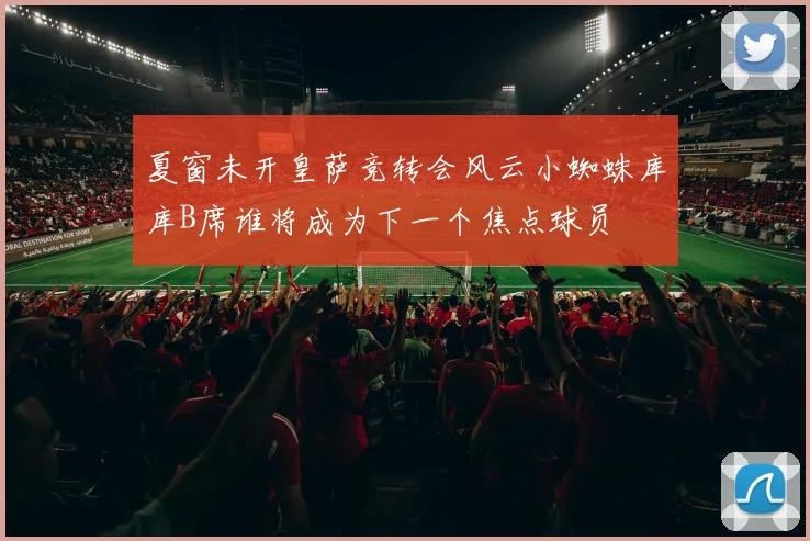 夏窗未开皇萨竞转会风云小蜘蛛库库B席谁将成为下一个焦点球员