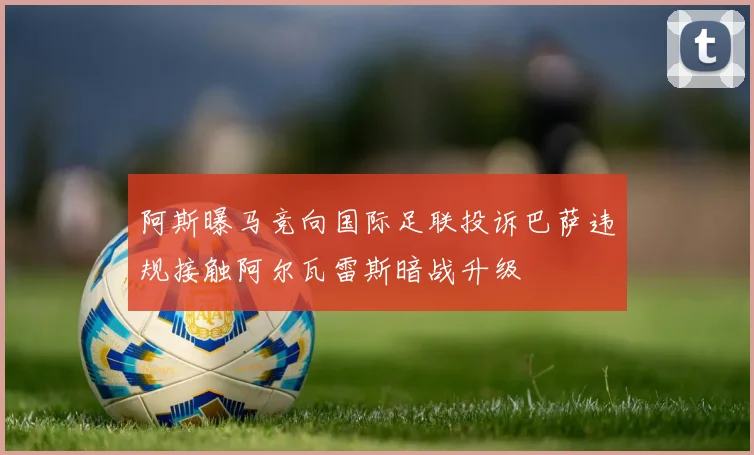 阿斯曝马竞向国际足联投诉巴萨违规接触阿尔瓦雷斯暗战升级