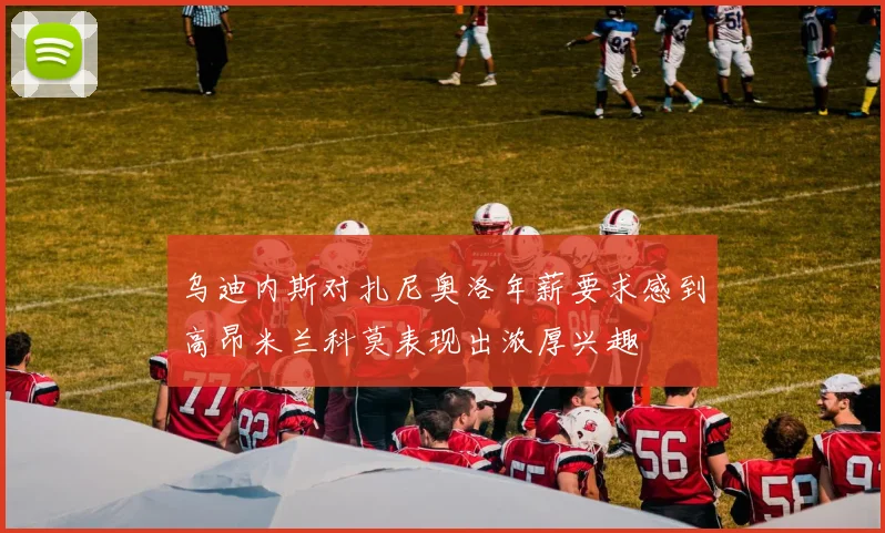 乌迪内斯对扎尼奥洛年薪要求感到高昂米兰科莫表现出浓厚兴趣