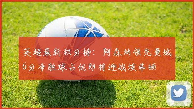 英超最新积分榜：阿森纳领先曼城6分净胜球占优即将迎战埃弗顿