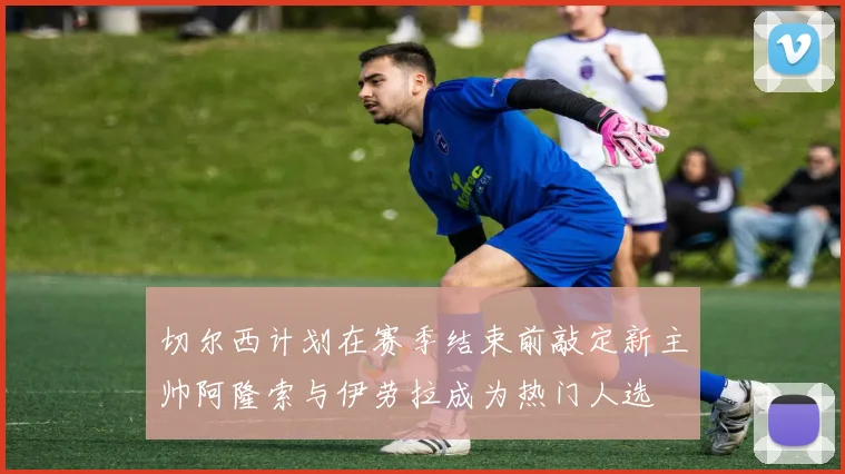 切尔西计划在赛季结束前敲定新主帅阿隆索与伊劳拉成为热门人选
