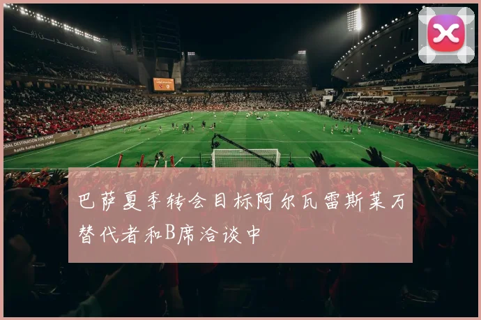 巴萨夏季转会目标阿尔瓦雷斯莱万替代者和B席洽谈中