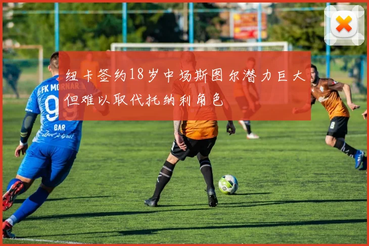 纽卡签约18岁中场斯图尔潜力巨大但难以取代托纳利角色
