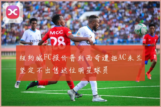 纽约城FC报价普利西奇遭拒AC米兰坚定不出售这位明星球员